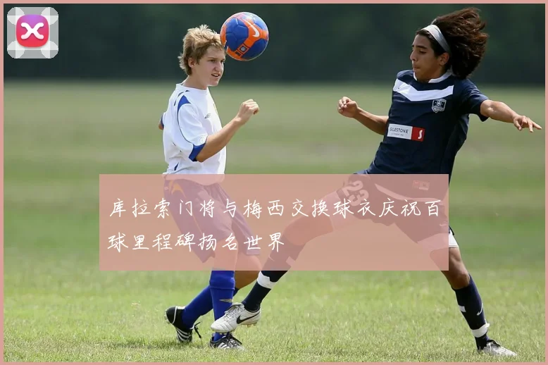 库拉索门将与梅西交换球衣庆祝百球里程碑扬名世界