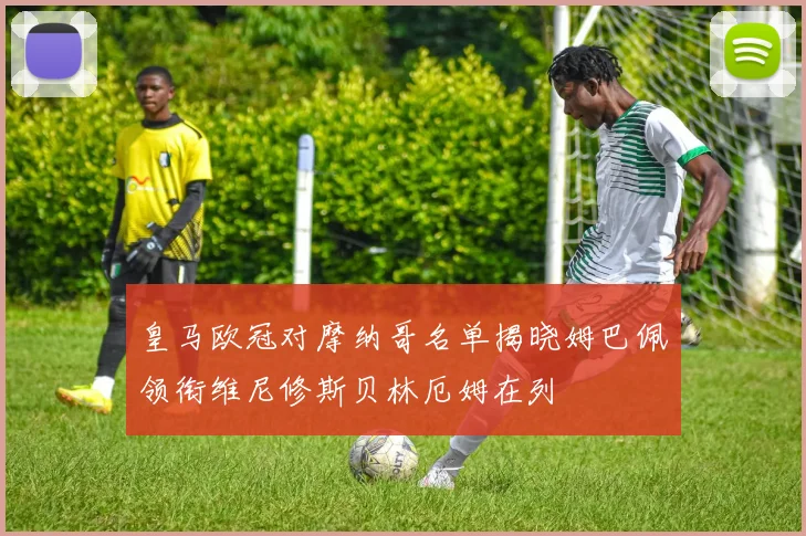 皇马欧冠对摩纳哥名单揭晓姆巴佩领衔维尼修斯贝林厄姆在列
