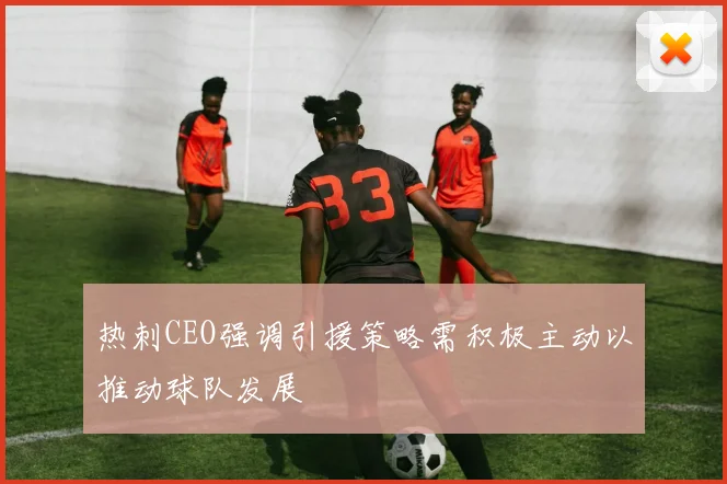 热刺CEO强调引援策略需积极主动以推动球队发展