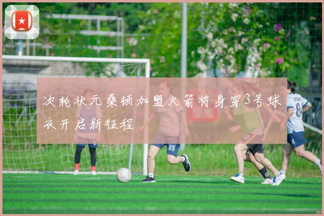 次轮状元桑顿加盟火箭将身穿3号球衣开启新征程