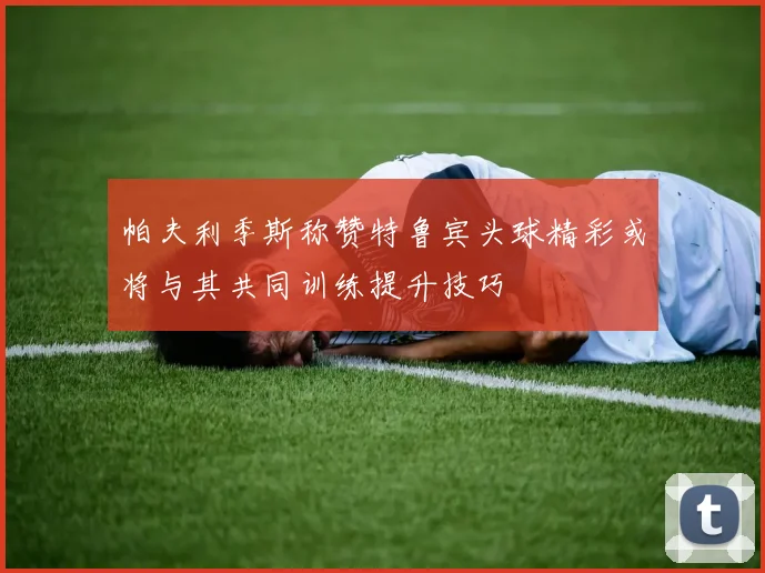 帕夫利季斯称赞特鲁宾头球精彩或将与其共同训练提升技巧