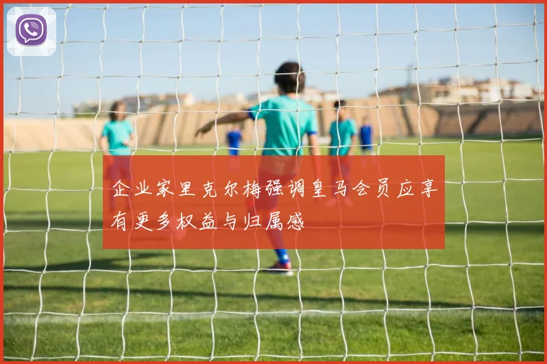 企业家里克尔梅强调皇马会员应享有更多权益与归属感