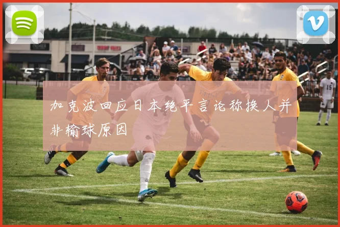 加克波回应日本绝平言论称换人并非输球原因
