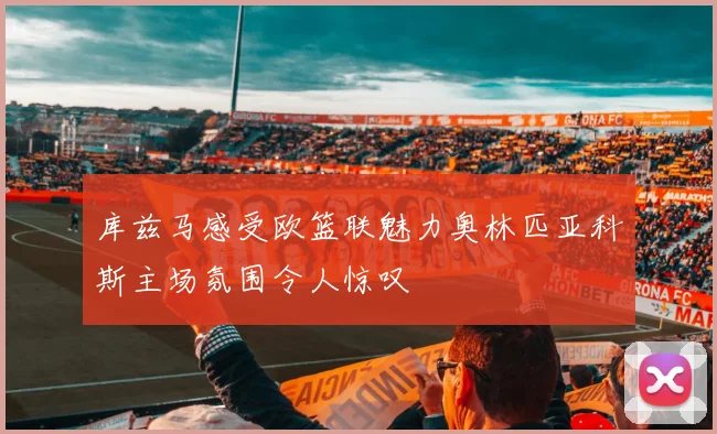 库兹马感受欧篮联魅力奥林匹亚科斯主场氛围令人惊叹