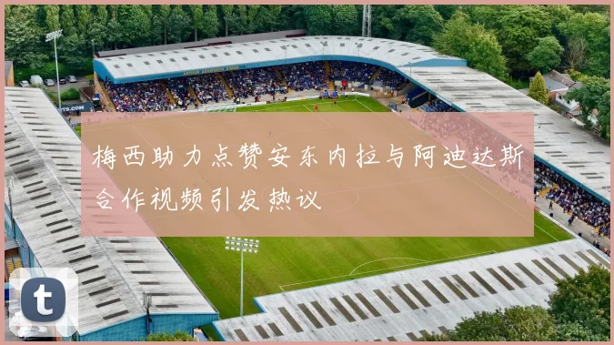 梅西助力点赞安东内拉与阿迪达斯合作视频引发热议