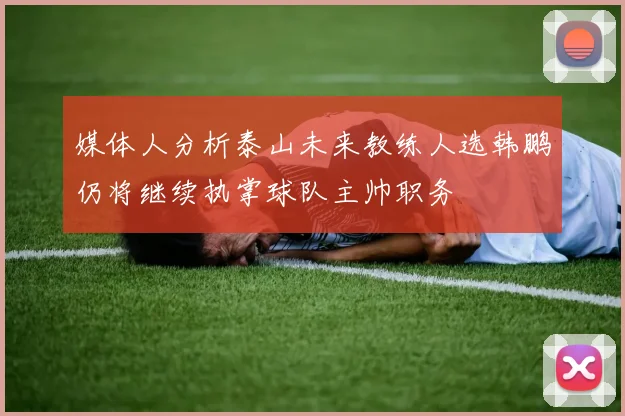 媒体人分析泰山未来教练人选韩鹏仍将继续执掌球队主帅职务