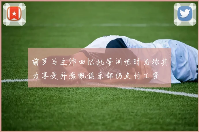 前罗马主帅回忆托蒂训练时光称其为享受并感慨俱乐部仍支付工资