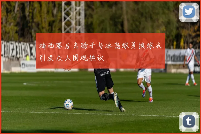 梅西赛后光膀子与冰岛球员换球衣引发众人围观热议